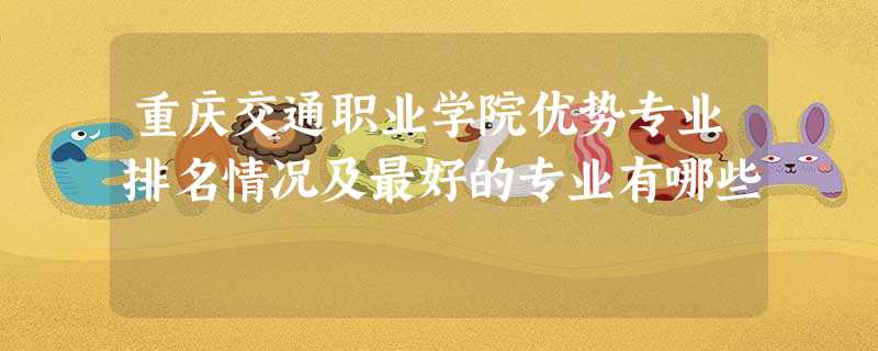 重庆交通职业学院优势专业排名情况及最好的专业有哪些 重庆交通职业学院优势专业排名情况及最好的专业有哪些