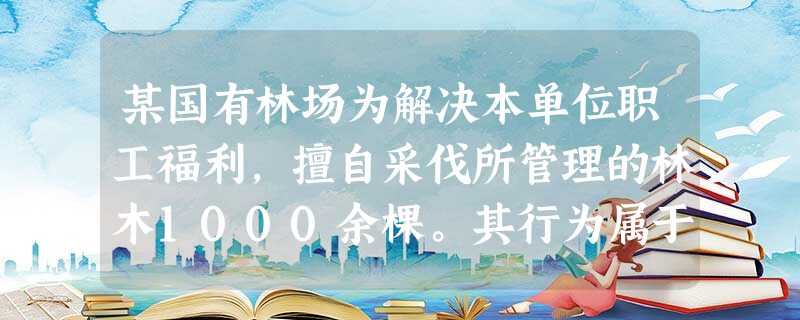 某国有林场为解决本单位职工福利,擅自采伐所管理的林木1000余棵。其行为属于______。A.单位构成盗 某国有林场为解决本单位职工福利,擅自采伐所管理的林木1000余棵。其行为属于______。A.单位构成盗