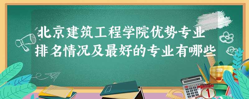 北京建筑工程学院优势专业排名情况及最好的专业有哪些 北京建筑工程学院优势专业排名情况及最好的专业有哪些