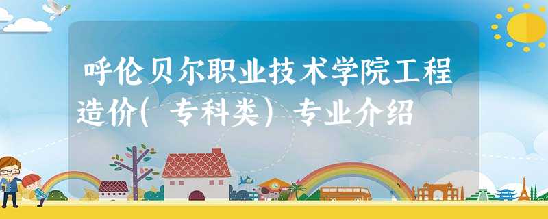 呼伦贝尔职业技术学院工程造价(专科类)专业介绍 呼伦贝尔职业技术学院工程造价(专科类)专业介绍