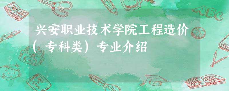 兴安职业技术学院工程造价(专科类)专业介绍 兴安职业技术学院工程造价(专科类)专业介绍