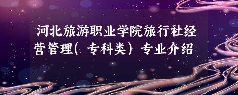 河北旅游职业学院旅行社经营管理(专科类)专业介绍 河北旅游职业学院旅行社经营管理(专科类)专业介绍