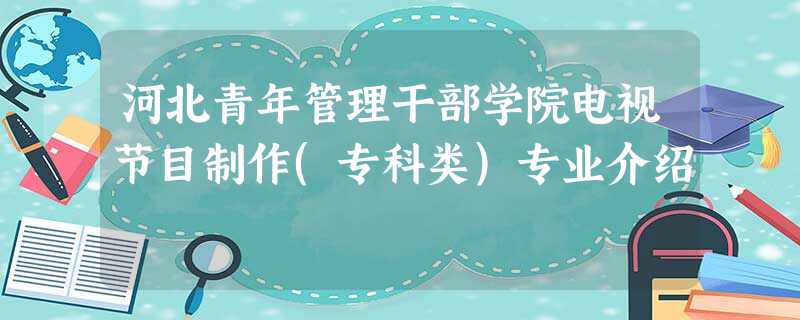 河北青年管理干部学院电视节目制作(专科类)专业介绍 河北青年管理干部学院电视节目制作(专科类)专业介绍