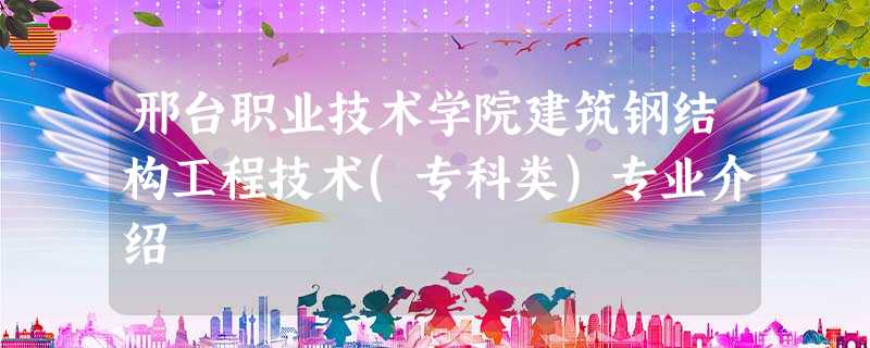 邢台职业技术学院建筑钢结构工程技术(专科类)专业介绍 邢台职业技术学院建筑钢结构工程技术(专科类)专业介绍