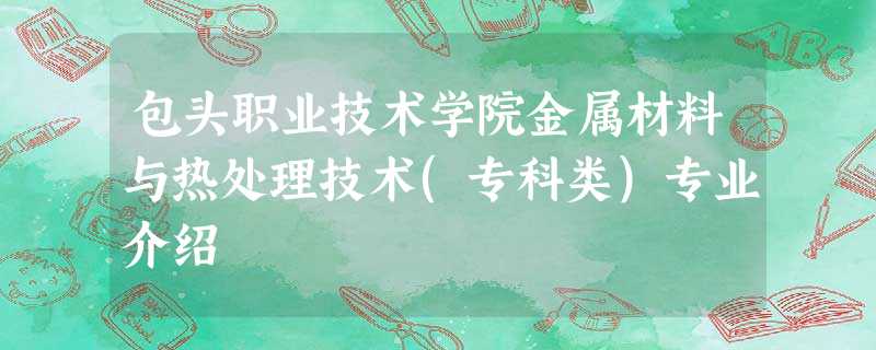 包头职业技术学院金属材料与热处理技术(专科类)专业介绍 包头职业技术学院金属材料与热处理技术(专科类)专业介绍