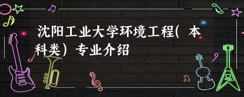 沈阳工业大学环境工程(本科类)专业介绍 沈阳工业大学环境工程(本科类)专业介绍