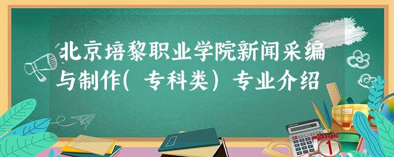 北京培黎职业学院新闻采编与制作(专科类)专业介绍 北京培黎职业学院新闻采编与制作(专科类)专业介绍
