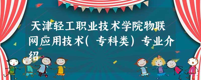 天津轻工职业技术学院物联网应用技术(专科类)专业介绍 天津轻工职业技术学院物联网应用技术(专科类)专业介绍