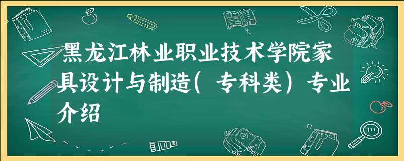 黑龙江林业职业技术学院家具设计与制造(专科类)专业介绍 黑龙江林业职业技术学院家具设计与制造(专科类)专业介绍