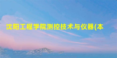 沈阳工程学院测控技术与仪器(本科类)专业介绍 沈阳工程学院测控技术与仪器(本科类)专业介绍