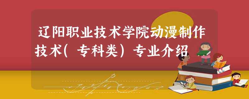 辽阳职业技术学院动漫制作技术(专科类)专业介绍 辽阳职业技术学院动漫制作技术(专科类)专业介绍