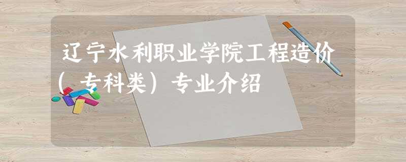辽宁水利职业学院工程造价(专科类)专业介绍 辽宁水利职业学院工程造价(专科类)专业介绍