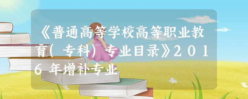 《普通高等学校高等职业教育(专科)专业目录》2016年增补专业 《普通高等学校高等职业教育(专科)专业目录》2016年增补专业