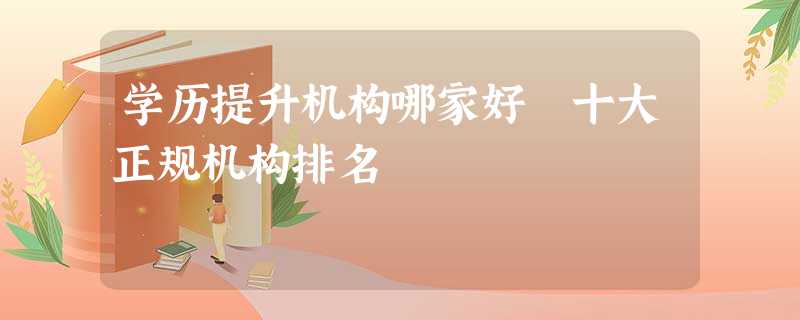 学历提升机构哪家好 十大正规机构排名 学历提升机构哪家好 十大正规机构排名