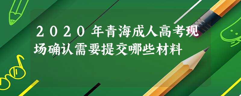 2020年青海成人高考现场确认需要提交哪些材料 2020年青海成人高考现场确认需要提交哪些材料