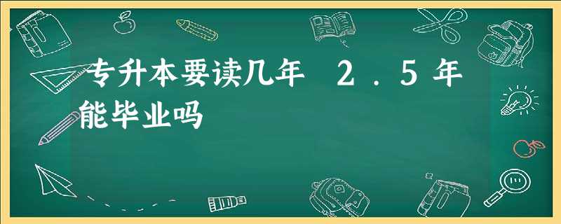 专升本要读几年 2.5年能毕业吗 专升本要读几年 2.5年能毕业吗