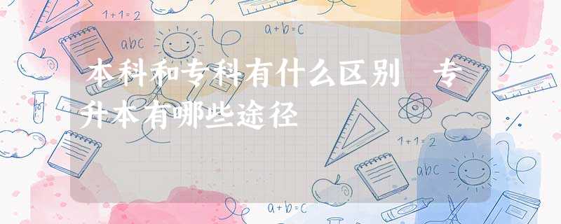 本科和专科有什么区别 专升本有哪些途径 本科和专科有什么区别 专升本有哪些途径