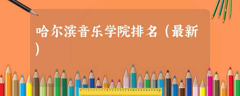 哈尔滨音乐学院排名(最新) 哈尔滨音乐学院排名(最新)
