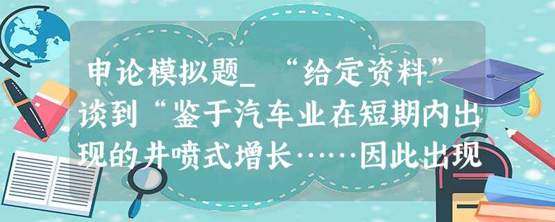 申论模拟题_“给定资料”谈到“鉴于汽车业在短期内出现的井喷式增长……因此出现的产能过剩危机将不容忽视。”请针对这一问题,谈谈你的理解。 申论模拟题_“给定资料”谈到“鉴于汽车业在短期内出现的井喷式增长……因此出现的产能过剩危机将不容忽视。”请针对这一问题,谈谈你的理解。