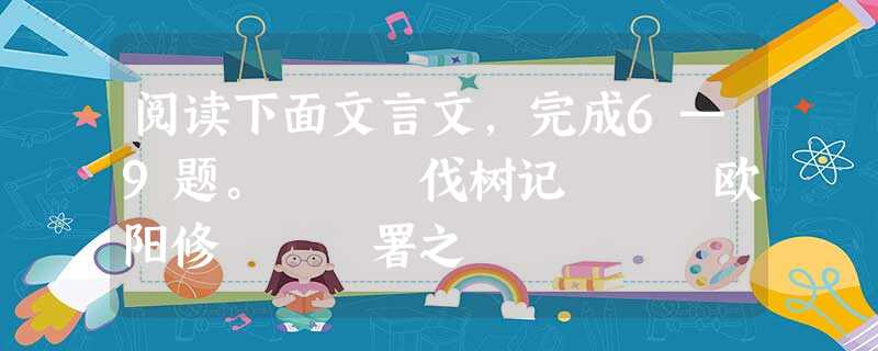 阅读下面文言文,完成6—9题。 伐树记 欧阳修 署之 阅读下面文言文,完成6—9题。 伐树记 欧阳修 署之