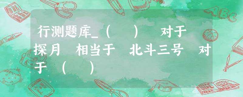 行测题库_( ) 对于 探月 相当于 北斗三号 对于 ( ) 行测题库_( ) 对于 探月 相当于 北斗三号 对于 ( )