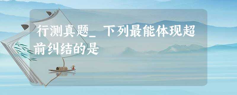 行测真题_下列最能体现超前纠结的是 行测真题_下列最能体现超前纠结的是