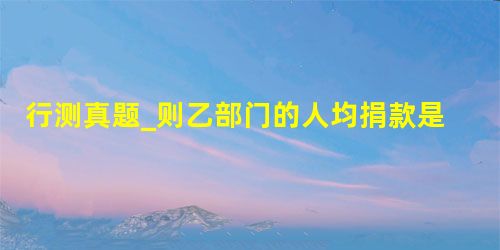 行测真题_则乙部门的人均捐款是 行测真题_则乙部门的人均捐款是