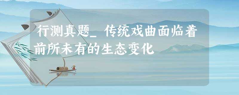 行测真题_传统戏曲面临着前所未有的生态变化 行测真题_传统戏曲面临着前所未有的生态变化