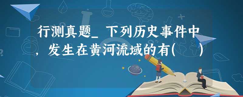 行测真题_下列历史事件中,发生在黄河流域的有( ) 行测真题_下列历史事件中,发生在黄河流域的有( )