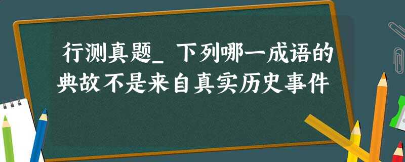 行测真题_下列哪一成语的典故不是来自真实历史事件 行测真题_下列哪一成语的典故不是来自真实历史事件