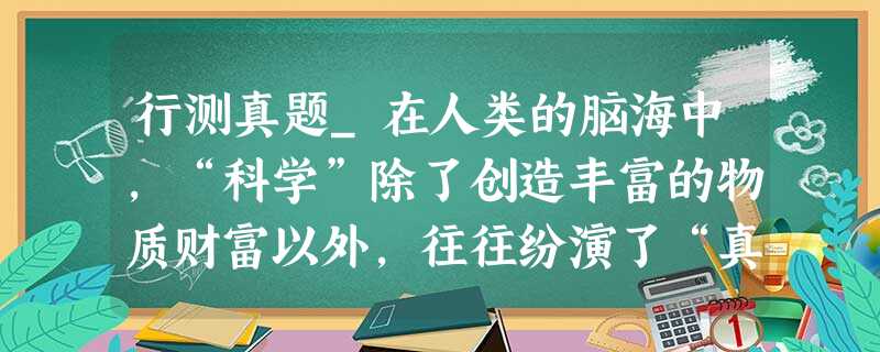 行测真题_在人类的脑海中,“科学”除了创造丰富的物质财富以外,往往纷演了“真实”与“客观”的化身 行测真题_在人类的脑海中,“科学”除了创造丰富的物质财富以外,往往纷演了“真实”与“客观”的化身