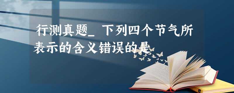 行测真题_下列四个节气所表示的含义错误的是 行测真题_下列四个节气所表示的含义错误的是