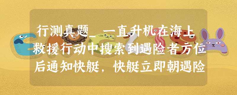 行测真题_一直升机在海上救援行动中搜索到遇险者方位后通知快艇,快艇立即朝遇险者直线驶去 行测真题_一直升机在海上救援行动中搜索到遇险者方位后通知快艇,快艇立即朝遇险者直线驶去