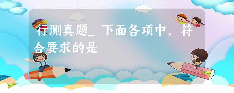 行测真题_下面各项中,符合要求的是 行测真题_下面各项中,符合要求的是