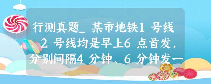 行测真题_某市地铁1号线、2号线均是早上6点首发,分别间隔4分钟、6分钟发一次车 行测真题_某市地铁1号线、2号线均是早上6点首发,分别间隔4分钟、6分钟发一次车