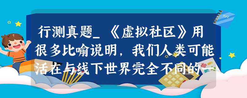 行测真题_《虚拟社区》用很多比喻说明,我们人类可能活在与线下世界完全不同的一个线上世界 行测真题_《虚拟社区》用很多比喻说明,我们人类可能活在与线下世界完全不同的一个线上世界