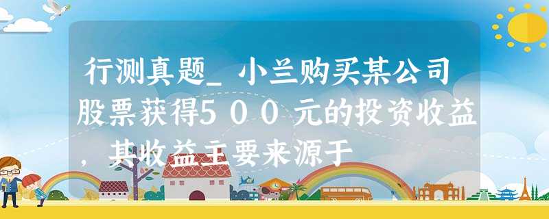 行测真题_小兰购买某公司股票获得500元的投资收益,其收益主要来源于 行测真题_小兰购买某公司股票获得500元的投资收益,其收益主要来源于