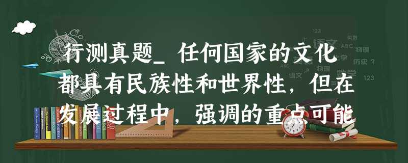 行测真题_任何国家的文化都具有民族性和世界性,但在发展过程中,强调的重点可能不一样,带来的后果也不同 行测真题_任何国家的文化都具有民族性和世界性,但在发展过程中,强调的重点可能不一样,带来的后果也不同