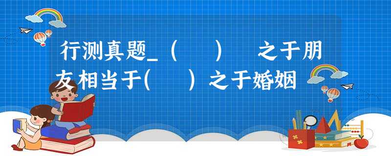 行测真题_( ) 之于朋友相当于( )之于婚姻 行测真题_( ) 之于朋友相当于( )之于婚姻