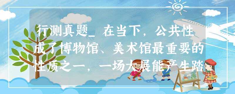 行测真题_在当下,公共性成了博物馆、美术馆最重要的性质之一,一场大展能产生踏破门槛、万人空巷的盛况。 行测真题_在当下,公共性成了博物馆、美术馆最重要的性质之一,一场大展能产生踏破门槛、万人空巷的盛况。