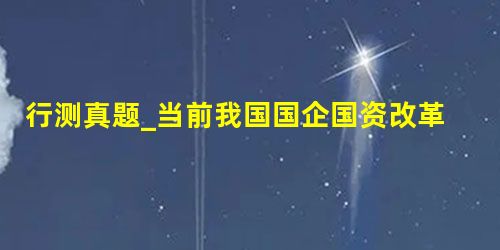 行测真题_当前我国国企国资改革扎实推进,( )改革基本完成,兼并重组、减压层级、提质增效取得积极进展。 行测真题_当前我国国企国资改革扎实推进,( )改革基本完成,兼并重组、减压层级、提质增效取得积极进展。