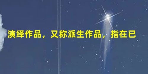 演绎作品,又称派生作品,指在已有作品的基础上 演绎作品,又称派生作品,指在已有作品的基础上