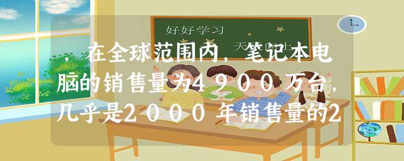 ,在全球范围内,笔记本电脑的销售量为4900万台,几乎是2000年销售量的2倍 ,在全球范围内,笔记本电脑的销售量为4900万台,几乎是2000年销售量的2倍