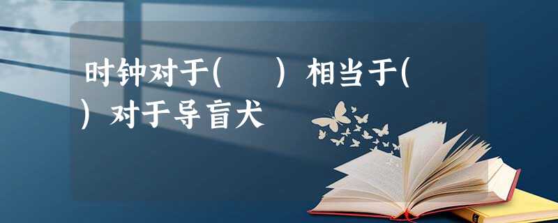 时钟对于( )相当于( )对于导盲犬 时钟对于( )相当于( )对于导盲犬