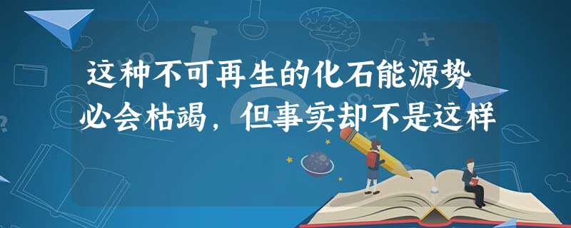 这种不可再生的化石能源势必会枯竭,但事实却不是这样 这种不可再生的化石能源势必会枯竭,但事实却不是这样