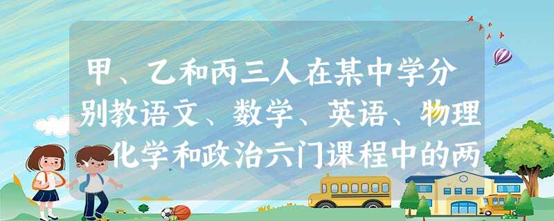 甲、乙和丙三人在某中学分别教语文、数学、英语、物理、化学和政治六门课程中的两门 甲、乙和丙三人在某中学分别教语文、数学、英语、物理、化学和政治六门课程中的两门