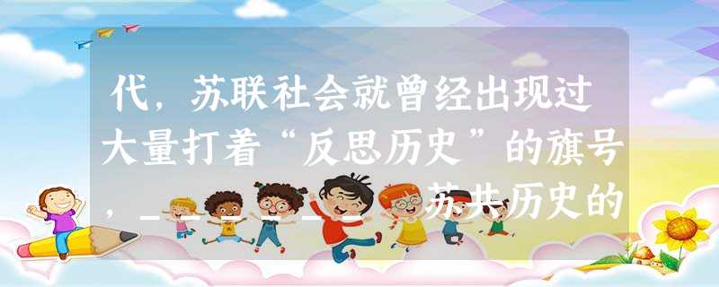 代,苏联社会就曾经出现过大量打着“反思历史”的旗号,______ 苏共历史的现象 代,苏联社会就曾经出现过大量打着“反思历史”的旗号,______ 苏共历史的现象