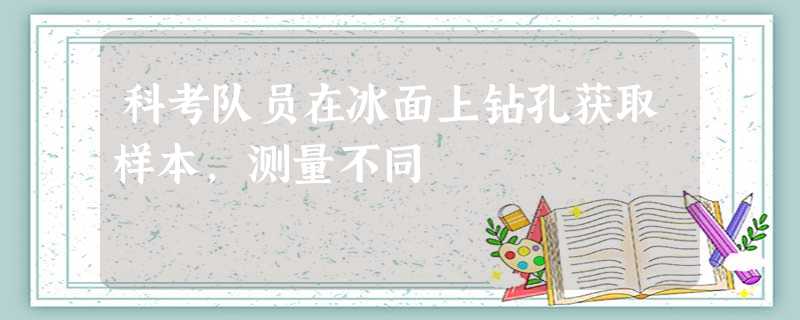科考队员在冰面上钻孔获取样本,测量不同 科考队员在冰面上钻孔获取样本,测量不同