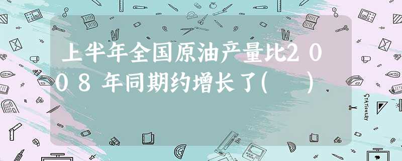 上半年全国原油产量比2008年同期约增长了( ) 上半年全国原油产量比2008年同期约增长了( )