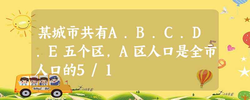 某城市共有A.B.C.D.E五个区,A区人口是全市人口的5/1 某城市共有A.B.C.D.E五个区,A区人口是全市人口的5/1